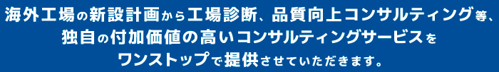 海外工場の新設計画から工場診断、品質向上コンサルティング等、独自の付加価値の高いコンサルティングサービスをワンストップで提供させていただきます。